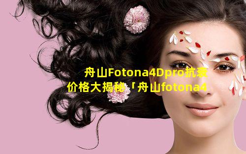 舟山Fotona4Dpro抗衰价格大揭秘「舟山fotona4dpro抗衰 🐯 价格大揭秘」